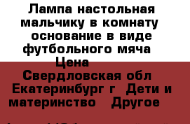 Лампа настольная мальчику в комнату, основание в виде футбольного мяча › Цена ­ 200 - Свердловская обл., Екатеринбург г. Дети и материнство » Другое   